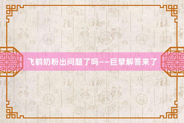飞鹤奶粉出问题了吗——巨擘解答来了